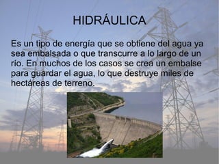 HIDRÁULICA
Es un tipo de energía que se obtiene del agua ya
sea embalsada o que transcurre a lo largo de un
río. En muchos de los casos se crea un embalse
para guardar el agua, lo que destruye miles de
hectáreas de terreno.
 