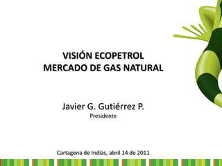 VISIÓN ECOPETROL
MERCADO DE GAS NATURAL


    Javier G. Gutiérrez P.
               Presidente




  Cartagena de Indias, abril 14 de 2011
 