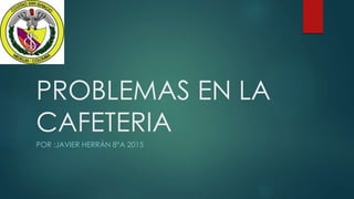 PROBLEMAS EN LA
CAFETERIA
POR :JAVIER HERRÁN 8°A 2015
 