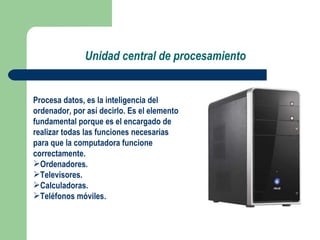 Unidad central de procesamiento Procesa datos, es la inteligencia del ordenador, por así decirlo. Es el elemento fundamental porque es el encargado de realizar todas las funciones necesarias para que la computadora funcione correctamente. Ordenadores. Televisores. Calculadoras. Teléfonos móviles. 