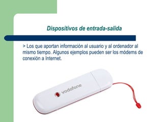 Dispositivos de entrada-salida > Los que aportan información al usuario y al ordenador al mismo tiempo. Algunos ejemplos pueden ser los módems de conexión a Internet. 