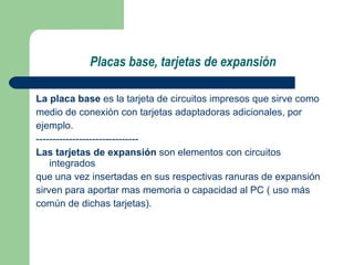 Placas base, tarjetas de expansión La placa base  es la tarjeta de circuitos impresos que sirve como medio de conexión con tarjetas adaptadoras adicionales, por  ejemplo. ------------------------------- Las tarjetas de expansión  son elementos con circuitos integrados que una vez insertadas en sus respectivas ranuras de expansión  sirven para aportar mas memoria o capacidad al PC ( uso más  común de dichas tarjetas). 