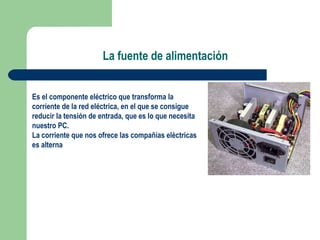 La fuente de alimentación Es el componente eléctrico que transforma la corriente de la red eléctrica, en el que se consigue reducir la tensión de entrada, que es lo que necesita nuestro PC. La corriente que nos ofrece las compañías eléctricas es alterna  