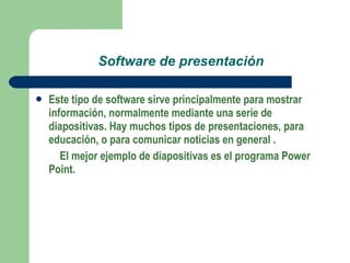 Software de presentación Este tipo de software sirve principalmente para mostrar información, normalmente mediante una serie de diapositivas.  Hay muchos tipos de presentaciones, para educación, o para comunicar noticias en general . El mejor ejemplo de diapositivas es el programa Power Point. 