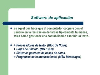 Software de aplicación es aquel que hace que el computador coopere con el usuario en la realización de tareas típicamente humanas, tales como gestionar una contabilidad o escribir un texto.   > Procesadores de texto. (Bloc de Notas) > Hojas de Cálculo. (MS Excel) > Sistemas gestores de bases de datos. > Programas de comunicaciones. (MSN Messenger ) 