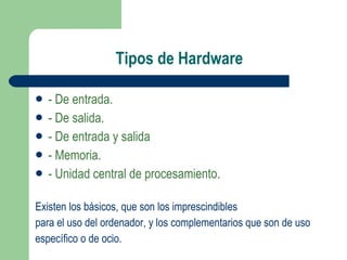 Tipos de Hardware - De entrada. - De salida. - De entrada y salida - Memoria. - Unidad central de procesamiento . Existen los básicos, que son los imprescindibles para el uso del ordenador, y los complementarios que son de uso específico o de ocio. 
