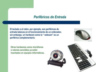 Periféricos de Entrada El teclado o el ratón, por ejemplo, son periféricos de entrada básicos en el funcionamiento de un ordenador, sin embargo, un hardware como la “ webcam” es un periférico complementario. Otros hardwares como micrófonos  o ratones sensibles ya están insertados en equipos informáticos. 