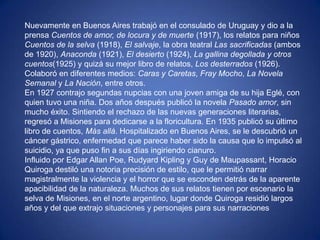 Nuevamente en Buenos Aires trabajó en el consulado de Uruguay y dio a la
prensa Cuentos de amor, de locura y de muerte (1917), los relatos para niños
Cuentos de la selva (1918), El salvaje, la obra teatral Las sacrificadas (ambos
de 1920), Anaconda (1921), El desierto (1924), La gallina degollada y otros
cuentos(1925) y quizá su mejor libro de relatos, Los desterrados (1926).
Colaboró en diferentes medios: Caras y Caretas, Fray Mocho, La Novela
Semanal y La Nación, entre otros.
En 1927 contrajo segundas nupcias con una joven amiga de su hija Eglé, con
quien tuvo una niña. Dos años después publicó la novela Pasado amor, sin
mucho éxito. Sintiendo el rechazo de las nuevas generaciones literarias,
regresó a Misiones para dedicarse a la floricultura. En 1935 publicó su último
libro de cuentos, Más allá. Hospitalizado en Buenos Aires, se le descubrió un
cáncer gástrico, enfermedad que parece haber sido la causa que lo impulsó al
suicidio, ya que puso fin a sus días ingiriendo cianuro.
Influido por Edgar Allan Poe, Rudyard Kipling y Guy de Maupassant, Horacio
Quiroga destiló una notoria precisión de estilo, que le permitió narrar
magistralmente la violencia y el horror que se esconden detrás de la aparente
apacibilidad de la naturaleza. Muchos de sus relatos tienen por escenario la
selva de Misiones, en el norte argentino, lugar donde Quiroga residió largos
años y del que extrajo situaciones y personajes para sus narraciones
 