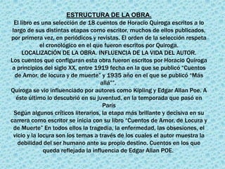 ESTRUCTURA DE LA OBRA.
  El libro es una selección de 18 cuentos de Horacio Quiroga escritos a lo
 largo de sus distintas etapas como escritor, muchos de ellos publicados,
por primera vez, en periódicos y revistas. El orden de la selección respeta
              el cronológico en el que fueron escritos por Quiroga.
      LOCALIZACIÓN DE LA OBRA. INFLUENCIA DE LA VIDA DEL AUTOR.
Los cuentos que configuran esta obra fueron escritos por Horacio Quiroga
 a principios del siglo XX, entre 1919 fecha en la que se publicó “Cuentos
  de Amor, de locura y de muerte” y 1935 año en el que se publicó “Más
                                     allá””.
Quiroga se vio influenciado por autores como Kipling y Edgar Allan Poe. A
   éste último lo descubrió en su juventud, en la temporada que pasó en
                                      París
  Según algunos críticos literarios, la etapa más brillante y decisiva en su
carrera como escritor se inicia con su libro “Cuentos de Amor, de Locura y
  de Muerte” En todos ellos la tragedia, la enfermedad, las obsesiones, el
  vicio y la locura son los temas a través de los cuales el autor muestra la
    debilidad del ser humano ante su propio destino. Cuentos en los que
               queda reflejada la influencia de Edgar Allan POE.
 
