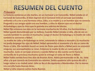 Primavera
La historia comienza un día martes, en un Carnaval y en Concordia. Nébel estaba en el
Carnaval de Concordia, ni bien ingresó en el Carnaval miro al carruaje que estaba
enfrente a él y vio a una hermosa chica, Lidia, a su madre y a un hombre que no conocía.
Preguntó a sus amigos quién era ese hombre, y ellos le dijeron que era el doctor
Arrizabalaga y que la chica que le gustaba era sobrina del doctor.
Nébel fijo entonces sus ojos en la hermosa muchacha de 14 años. Era hermosísima y
Nébel quedó deslumbrado por su belleza. Cuando Nébel miraba a Lidia, ella de vez en
cuando también le sonreía al muchacho. Luego el doctor Arrizabalaga y la madre de Lidia
también le sonrieron a Nébel.
 La madre de Lidia y Arrizabalaga se reían, volviendo la cabeza a menudo y la muchacha
no podía despegar los ojos de Nébel. Nébel aprovechó el momento y le dio un ramo de
flores a Lidia. Ella también buscó un ramo de flores para darle a Nébel pero no encontró
ninguno, sus acompañantes se reían. Entonces la madre le dio un ramo para el
muchacho. Justo el carruaje arrancó y cuando Nébel se dio cuenta corrió hacia la
ventanilla de la preciosa muchacha quién le entregó el ramo de flores a Nébel.
Nébel había venido hace tres días de Buenos Aires. Había permanecido en Bs. As. siete
años y lo que conocía de Concordia era mínimo. Debía quedarse sólo quince día allí y
luego volver a su ciudad natal. Lidia se iba al día siguiente a Montevideo. Por lo menos
iría con ella hasta Buenos Aires.
Nébel y Lidia viajaron juntos hasta Buenos-
 