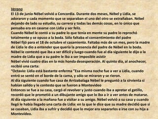 Verano
El 13 de junio Nébel volvió a Concordia. Durante dos meses, Nébel y Lidia, se
adoraron y cada momento que se separaban el uno del otro se extrañaban. Nébel
dejando de lado su estudio, su carrera y todas las demás cosas, en lo único que
pensaba era en casarse con Lidia y ser feliz.
Cuando Nébel le contó a su padre lo que tenía en mente su padre lo reprochó
totalmente y se opuso a la boda. Sólo faltaba el consentimiento del padre
Nébel fijó para el 18 de octubre el casamiento. Faltaba más de un mes, pero la madre
de Lidia le dio a entender que quería la presencia del padre de Nébel en la boda.
Nébel le contestó que iba a ser difícil y luego cuando fue al día siguiente le dijo a la
madre de Lidia que a su padre le iba a ser imposible asistir
Nébel vivió cuatro días en la más honda desesperación. Al quinto día, al anochecer,
recibió una carta:
“Octavio: Lidia está bastante enferma ”Esa misma noche fue a ver a Lidia, cuando
entró se sentó en el borde de la cama, y sólo se miraron y se rieron.
Al día siguiente cuando fue casa de Arrizabalaga Nébel le preguntó a la sirvienta si
habían salido y le contesto que se fueron a Montevideo
Entonces se fue a su casa, cargó el revolver y justo cuando iba a apretar el gatillo,
recordó que le prometió a un dibujante amigo que lo iba a ir a ver antes de matarse.
Al día siguiente a la mañana fue a visitar a su amigo. Nébel volvió a su casa y cuando
llegó le había llegado una carta de Lidia: en la que le dice que su madre decidió que si
se casaban, Lidia iba a sufrir y decidió que lo mejor era separarlos e irse con su hija a
Montevideo.
 