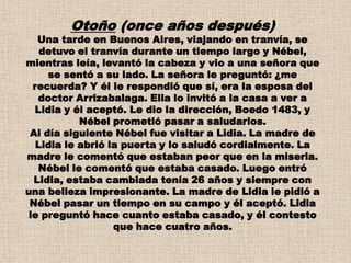 Otoño (once años después)
   Una tarde en Buenos Aires, viajando en tranvía, se
    detuvo el tranvía durante un tiempo largo y Nébel,
mientras leía, levantó la cabeza y vio a una señora que
     se sentó a su lado. La señora le preguntó: ¿me
  recuerda? Y él le respondió que sí, era la esposa del
    doctor Arrizabalaga. Ella lo invitó a la casa a ver a
   Lidia y él aceptó. Le dio la dirección, Boedo 1483, y
            Nébel prometió pasar a saludarlos.
 Al día siguiente Nébel fue visitar a Lidia. La madre de
   Lidia le abrió la puerta y lo saludó cordialmente. La
madre le comentó que estaban peor que en la miseria.
    Nébel le comentó que estaba casado. Luego entró
  Lidia, estaba cambiada tenía 26 años y siempre con
una belleza impresionante. La madre de Lidia le pidió a
 Nébel pasar un tiempo en su campo y él aceptó. Lidia
 le preguntó hace cuanto estaba casado, y él contesto
                   que hace cuatro años.
 