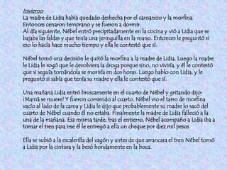 Invierno
La madre de Lidia había quedado deshecha por el cansancio y la morfina.
Entonces cenaron temprano y se fueron a dormir.
Al día siguiente, Nébel entró precipitadamente en la cocina y vió a Lidia que se
bajaba las faldas y que tenía una jeringuilla en la mano. Entonces le preguntó si
eso lo hacía hace mucho tiempo y ella le contestó que sí.

Nébel tomó una decisión le quitó la morfina a la madre de Lidia. Luego la madre
le Lidia le rogó que le devolviera la droga porque sino, no viviría, y él le contestó
que si seguía tomándola se moriría en dos horas. Luego hablo con Lidia, y le
preguntó si sabía que tenía su madre y ella le contestó que sí.

Una mañana Lidia entró bruscamente en el cuarto de Nébel y gritando dijo:
¡Mamá se muere! Y fueron corriendo al cuarto. Nébel vio el tarro de morfina
vacío al lado de la cama y Lidia le dijo que probablemente su madre lo sacó del
cuarto de Nébel cuando él no estaba. Finalmente la madre de Lidia falleció a la
una de la mañana. Esa misma tarde, tras el entierro, Nébel acompaño a Lidia iba a
tomar el tren para irse él le entregó a ella un cheque por diez mil pesos

Ella se subió a la escalerilla del vagón y antes de que arrancara el tren Nébel tomó
a Lidia por la cintura y la besó hondamente en la boca.
 