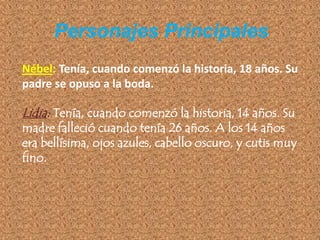 Personajes Principales
Nébel: Tenía, cuando comenzó la historia, 18 años. Su
padre se opuso a la boda.

Lidia: Tenía, cuando comenzó la historia, 14 años. Su
madre falleció cuando tenía 26 años. A los 14 años
era bellísima, ojos azules, cabello oscuro, y cutis muy
fino.
 