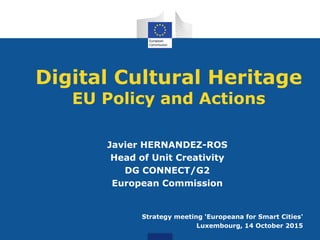 Digital Cultural Heritage
EU Policy and Actions
Javier HERNANDEZ-ROS
Head of Unit Creativity
DG CONNECT/G2
European Commission
Strategy meeting 'Europeana for Smart Cities'
Luxembourg, 14 October 2015
 