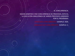 8. CONCURRENCIA.
SEGÚN ADMITAN O NO CONCURRENCIA DE PROCESOS, ESTO ES,
LA EJECUCIÓN SIMULTÁNEA DE VARIOS PROCESOS LANZADOS
POR EL PROGRAMA:
LENGUAJES CONCURRENTES. EJEMPLO: ADA.
LENGUAJES NO CONCURRENTES. EJEMPLO: C.

 