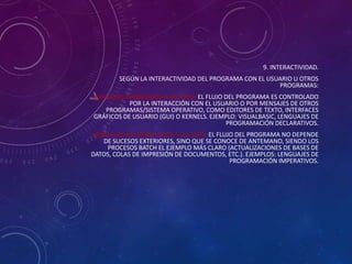 9. INTERACTIVIDAD.
SEGÚN LA INTERACTIVIDAD DEL PROGRAMA CON EL USUARIO U OTROS
PROGRAMAS:
LENGUAJES ORIENTADOS A SUCESOS: EL FLUJO DEL PROGRAMA ES CONTROLADO
POR LA INTERACCIÓN CON EL USUARIO O POR MENSAJES DE OTROS
PROGRAMAS/SISTEMA OPERATIVO, COMO EDITORES DE TEXTO, INTERFACES
GRÁFICOS DE USUARIO (GUI) O KERNELS. EJEMPLO: VISUALBASIC, LENGUAJES DE
PROGRAMACIÓN DECLARATIVOS.
LENGUAJES NO ORIENTADOS A SUCESOS: EL FLUJO DEL PROGRAMA NO DEPENDE
DE SUCESOS EXTERIORES, SINO QUE SE CONOCE DE ANTEMANO, SIENDO LOS
PROCESOS BATCH EL EJEMPLO MÁS CLARO (ACTUALIZACIONES DE BASES DE
DATOS, COLAS DE IMPRESIÓN DE DOCUMENTOS, ETC.). EJEMPLOS: LENGUAJES DE
PROGRAMACIÓN IMPERATIVOS.

 