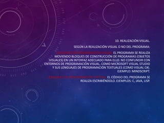 10. REALIZACIÓN VISUAL.
SEGÚN LA REALIZACIÓN VISUAL O NO DEL PROGRAMA:
LENGUAJES DE PROGRAMACIÓN VISUAL: EL PROGRAMA SE REALIZA
MOVIENDO BLOQUES DE CONSTRUCCIÓN DE PROGRAMAS (OBJETOS
VISUALES) EN UN INTERFAZ ADECUADO PARA ELLO. NO CONFUNDIR CON
ENTORNOS DE PROGRAMACIÓN VISUAL, COMO MICROSOFT VISUAL STUDIO
Y SUS LENGUAJES DE PROGRAMACIÓN TEXTUALES (COMO VISUAL C#).
EJEMPLO: MINDSCRIPT.
LENGUAJES DE PROGRAMACIÓN TEXTUAL: EL CÓDIGO DEL PROGRAMA SE
REALIZA ESCRIBIÉNDOLO. EJEMPLOS: C, JAVA, LISP.

 