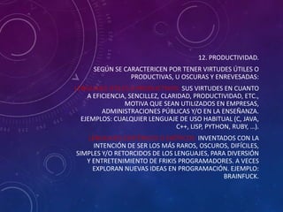 12. PRODUCTIVIDAD.

SEGÚN SE CARACTERICEN POR TENER VIRTUDES ÚTILES O
PRODUCTIVAS, U OSCURAS Y ENREVESADAS:
LENGUAJES ÚTILES O PRODUCTIVOS: SUS VIRTUDES EN CUANTO
A EFICIENCIA, SENCILLEZ, CLARIDAD, PRODUCTIVIDAD, ETC.,
MOTIVA QUE SEAN UTILIZADOS EN EMPRESAS,
ADMINISTRACIONES PÚBLICAS Y/O EN LA ENSEÑANZA.
EJEMPLOS: CUALQUIER LENGUAJE DE USO HABITUAL (C, JAVA,
C++, LISP, PYTHON, RUBY, …).
LENGUAJES ESOTÉRICOS O EXÓTICOS: INVENTADOS CON LA
INTENCIÓN DE SER LOS MÁS RAROS, OSCUROS, DIFÍCILES,
SIMPLES Y/O RETORCIDOS DE LOS LENGUAJES, PARA DIVERSIÓN
Y ENTRETENIMIENTO DE FRIKIS PROGRAMADORES. A VECES
EXPLORAN NUEVAS IDEAS EN PROGRAMACIÓN. EJEMPLO:
BRAINFUCK.

 