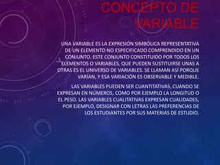 CONCEPTO DE
VARIABLE
UNA VARIABLE ES LA EXPRESIÓN SIMBÓLICA REPRESENTATIVA
DE UN ELEMENTO NO ESPECIFICADO COMPRENDIDO EN UN
CONJUNTO. ESTE CONJUNTO CONSTITUIDO POR TODOS LOS
ELEMENTOS O VARIABLES, QUE PUEDEN SUSTITUIRSE UNAS A
OTRAS ES EL UNIVERSO DE VARIABLES. SE LLAMAN ASÍ PORQUE
VARÍAN, Y ESA VARIACIÓN ES OBSERVABLE Y MEDIBLE.
LAS VARIABLES PUEDEN SER CUANTITATIVAS, CUANDO SE
EXPRESAN EN NÚMEROS, COMO POR EJEMPLO LA LONGITUD O
EL PESO. LAS VARIABLES CUALITATIVAS EXPRESAN CUALIDADES,
POR EJEMPLO, DESIGNAR CON LETRAS LAS PREFERENCIAS DE
LOS ESTUDIANTES POR SUS MATERIAS DE ESTUDIO.

 