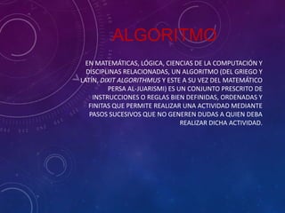ALGORITMO
EN MATEMÁTICAS, LÓGICA, CIENCIAS DE LA COMPUTACIÓN Y
DISCIPLINAS RELACIONADAS, UN ALGORITMO (DEL GRIEGO Y
LATÍN, DIXIT ALGORITHMUS Y ESTE A SU VEZ DEL MATEMÁTICO
PERSA AL-JUARISMI) ES UN CONJUNTO PRESCRITO DE
INSTRUCCIONES O REGLAS BIEN DEFINIDAS, ORDENADAS Y
FINITAS QUE PERMITE REALIZAR UNA ACTIVIDAD MEDIANTE
PASOS SUCESIVOS QUE NO GENEREN DUDAS A QUIEN DEBA
REALIZAR DICHA ACTIVIDAD.

 
