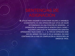 SENTENCIAS DE
ASIGNACIÓN
SE UTILIZA PARA ASIGNAR O ALMACENAR VALORES A VARIABLES
O CONSTANTES. ES UNA OPERACIÓN QUE SITÚA UN VALOR
DETERMINADO EN UNA POSICIÓN DE MEMORIA. LA
OPERACIÓN DE ASIGNACIÓN SE DENOTA CON EL SIGNO =
ALGUNOS LENGUAJES DE PROGRAMACIÓN ADMITEN
OPERADORES TALES COMO: ←, := EL TIPO DE EXPRESIÓN DEBE
SER DEL MISMO TIPO QUE EL DE LA VARIABLE, EN CASO
CONTRARIO EN LA FASE DE COMPILACIÓN SE PRODUCIRÍA UN
ERROR DE TIPOS.

 