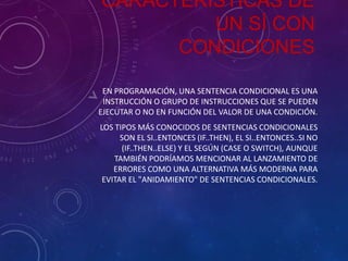 CARÁCTERISTICAS DE
UN SÍ CON
CONDICIONES
EN PROGRAMACIÓN, UNA SENTENCIA CONDICIONAL ES UNA
INSTRUCCIÓN O GRUPO DE INSTRUCCIONES QUE SE PUEDEN
EJECUTAR O NO EN FUNCIÓN DEL VALOR DE UNA CONDICIÓN.
LOS TIPOS MÁS CONOCIDOS DE SENTENCIAS CONDICIONALES
SON EL SI..ENTONCES (IF..THEN), EL SI..ENTONCES..SI NO
(IF..THEN..ELSE) Y EL SEGÚN (CASE O SWITCH), AUNQUE
TAMBIÉN PODRÍAMOS MENCIONAR AL LANZAMIENTO DE
ERRORES COMO UNA ALTERNATIVA MÁS MODERNA PARA
EVITAR EL "ANIDAMIENTO" DE SENTENCIAS CONDICIONALES.

 