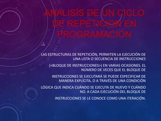 ANALISÍS DE UN CICLO
DE REPETICION EN
PROGRAMACIÓN
LAS ESTRUCTURAS DE REPETICIÓN, PERMITEN LA EJECUCIÓN DE
UNA LISTA O SECUENCIA DE INSTRUCCIONES
(<BLOQUE DE INSTRUCCIONES>) EN VARIAS OCASIONES. EL
NÚMERO DE VECES QUE EL BLOQUE DE
INSTRUCCIONES SE EJECUTARÁ SE PUEDE ESPECIFICAR DE
MANERA EXPLÍCITA, O A TRAVÉS DE UNA CONDICIÓN

LÓGICA QUE INDICA CUÁNDO SE EJECUTA DE NUEVO Y CUÁNDO
NO. A CADA EJECUCIÓN DEL BLOQUE DE
INSTRUCCIONES SE LE CONOCE COMO UNA ITERACIÓN.

 