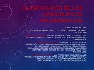 CLASIFICACIÓN DE LOS
LENGUAJES DE
PROGRAMACIÓN
1. NIVEL DE ABSTRACCIÓN.
SEGÚN EL NIVEL DE ABSTRACCIÓN, O SEA, SEGÚN EL GRADO DE CERCANÍA A
LA MÁQUINA:
LENGUAJES DE BAJO NIVEL: LA PROGRAMACIÓN SE REALIZA TENIENDO MUY
EN CUENTA LAS CARACTERÍSTICAS DEL PROCESADOR. EJEMPLO: LENGUAJES
ENSAMBLADOR.
LENGUAJES DE NIVEL MEDIO: PERMITEN UN MAYOR GRADO DE
ABSTRACCIÓN PERO AL MISMO TIEMPO MANTIENEN ALGUNAS CUALIDADES
DE LOS LENGUAJES DE BAJO NIVEL. EJEMPLO: C PUEDE REALIZAR
OPERACIONES LÓGICAS Y DE DESPLAZAMIENTO CON BITS, TRATAR TODOS
LOS TIPOS DE DATOS COMO LO QUE SON EN REALIDAD A BAJO NIVEL
(NÚMEROS), ETC.

LENGUAJES DE ALTO NIVEL: MÁS PARECIDOS AL LENGUAJE HUMANO.
MANEJAN CONCEPTOS, TIPOS DE DATOS, ETC., DE UNA MANERA CERCANA AL
PENSAMIENTO HUMANO IGNORANDO (ABSTRAYÉNDOSE) DEL
FUNCIONAMIENTO DE LA MÁQUINA. EJEMPLOS: JAVA, RUBY.

 