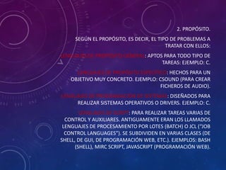 2. PROPÓSITO.
SEGÚN EL PROPÓSITO, ES DECIR, EL TIPO DE PROBLEMAS A
TRATAR CON ELLOS:
LENGUAJES DE PROPÓSITO GENERAL: APTOS PARA TODO TIPO DE
TAREAS: EJEMPLO: C.

LENGUAJES DE PROPÓSITO ESPECÍFICO: HECHOS PARA UN
OBJETIVO MUY CONCRETO. EJEMPLO: CSOUND (PARA CREAR
FICHEROS DE AUDIO).
LENGUAJES DE PROGRAMACIÓN DE SISTEMAS: DISEÑADOS PARA
REALIZAR SISTEMAS OPERATIVOS O DRIVERS. EJEMPLO: C.

LENGUAJES DE SCRIPT: PARA REALIZAR TAREAS VARIAS DE
CONTROL Y AUXILIARES. ANTIGUAMENTE ERAN LOS LLAMADOS
LENGUAJES DE PROCESAMIENTO POR LOTES (BATCH) O JCL (“JOB
CONTROL LANGUAGES”). SE SUBDIVIDEN EN VARIAS CLASES (DE
SHELL, DE GUI, DE PROGRAMACIÓN WEB, ETC.). EJEMPLOS: BASH
(SHELL), MIRC SCRIPT, JAVASCRIPT (PROGRAMACIÓN WEB).

 