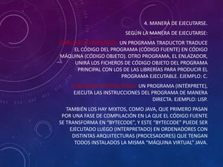 4. MANERA DE EJECUTARSE.
SEGÚN LA MANERA DE EJECUTARSE:
LENGUAJES COMPILADOS: UN PROGRAMA TRADUCTOR TRADUCE
EL CÓDIGO DEL PROGRAMA (CÓDIGO FUENTE) EN CÓDIGO
MÁQUINA (CÓDIGO OBJETO). OTRO PROGRAMA, EL ENLAZADOR,
UNIRÁ LOS FICHEROS DE CÓDIGO OBJETO DEL PROGRAMA
PRINCIPAL CON LOS DE LAS LIBRERÍAS PARA PRODUCIR EL
PROGRAMA EJECUTABLE. EJEMPLO: C.
LENGUAJES INTERPRETADOS: UN PROGRAMA (INTÉRPRETE),
EJECUTA LAS INSTRUCCIONES DEL PROGRAMA DE MANERA
DIRECTA. EJEMPLO: LISP.
TAMBIÉN LOS HAY MIXTOS, COMO JAVA, QUE PRIMERO PASAN
POR UNA FASE DE COMPILACIÓN EN LA QUE EL CÓDIGO FUENTE
SE TRANSFORMA EN “BYTECODE”, Y ESTE “BYTECODE” PUEDE SER
EJECUTADO LUEGO (INTERPRETADO) EN ORDENADORES CON
DISTINTAS ARQUITECTURAS (PROCESADORES) QUE TENGAN
TODOS INSTALADOS LA MISMA “MÁQUINA VIRTUAL” JAVA.

 