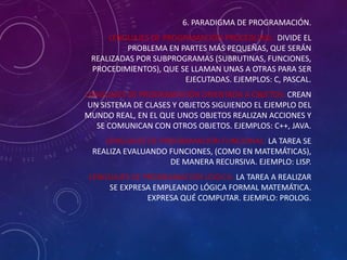 6. PARADIGMA DE PROGRAMACIÓN.
LENGUAJES DE PROGRAMACIÓN PROCEDURAL: DIVIDE EL
PROBLEMA EN PARTES MÁS PEQUEÑAS, QUE SERÁN
REALIZADAS POR SUBPROGRAMAS (SUBRUTINAS, FUNCIONES,
PROCEDIMIENTOS), QUE SE LLAMAN UNAS A OTRAS PARA SER
EJECUTADAS. EJEMPLOS: C, PASCAL.
LENGUAJES DE PROGRAMACIÓN ORIENTADA A OBJETOS: CREAN
UN SISTEMA DE CLASES Y OBJETOS SIGUIENDO EL EJEMPLO DEL
MUNDO REAL, EN EL QUE UNOS OBJETOS REALIZAN ACCIONES Y
SE COMUNICAN CON OTROS OBJETOS. EJEMPLOS: C++, JAVA.
LENGUAJES DE PROGRAMACIÓN FUNCIONAL: LA TAREA SE
REALIZA EVALUANDO FUNCIONES, (COMO EN MATEMÁTICAS),
DE MANERA RECURSIVA. EJEMPLO: LISP.
LENGUAJES DE PROGRAMACIÓN LÓGICA: LA TAREA A REALIZAR
SE EXPRESA EMPLEANDO LÓGICA FORMAL MATEMÁTICA.
EXPRESA QUÉ COMPUTAR. EJEMPLO: PROLOG.

 