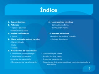 Índice  1.- Supermáquinas   6.- Las maquinas térmicas   2.- Palancas  - Combustión externa - Tipos de palancas   - Combustión interna - Palancas articuladas 3.- Poleas y Polipastos  7.- Motores para volar - Tornos  - Principio de acción y reacción 4.- Plano inclinado, cuña y tornillo  - Motores de aviones - Plano inclinado - Cuña - Tornillo 5.- Mecanismos de transmisión - Transmisión por engranajes  - Transmisión por correa - Transmisión por cadena  - Tornillo sin fin y rueda - Relación de transmisión  - Trenes de mecanismos - Mecanismos de transformación  - Mecanismos de transformación de movimiento circular a  alternativo  2 