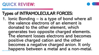 Types of INTRAMOLECULAR FORCES:
1. Ionic Bonding – is a type of bond where all
the valence electrons of an element is
donated to the other element, which
generates two opposite charged elements.
The element losses electrons and becomes
positive charged cation and the other
becomes a negative charged anion. It only
happens between a metal and a non-metal.ADD A FOOTER
14
 