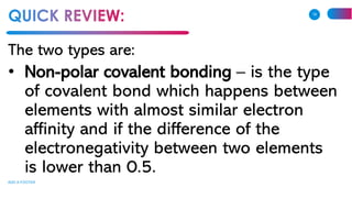The two types are:
• Non-polar covalent bonding – is the type
of covalent bond which happens between
elements with almost similar electron
affinity and if the difference of the
electronegativity between two elements
is lower than 0.5.
ADD A FOOTER
16
 