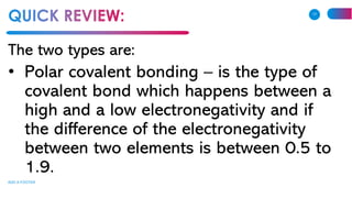 The two types are:
• Polar covalent bonding – is the type of
covalent bond which happens between a
high and a low electronegativity and if
the difference of the electronegativity
between two elements is between 0.5 to
1.9.
ADD A FOOTER
17
 