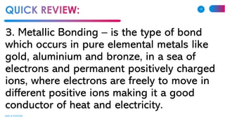 3. Metallic Bonding – is the type of bond
which occurs in pure elemental metals like
gold, aluminium and bronze, in a sea of
electrons and permanent positively charged
ions, where electrons are freely to move in
different positive ions making it a good
conductor of heat and electricity.
ADD A FOOTER
18
 