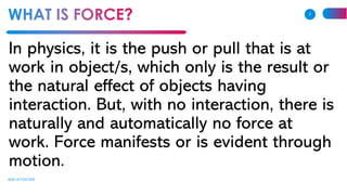 In physics, it is the push or pull that is at
work in object/s, which only is the result or
the natural effect of objects having
interaction. But, with no interaction, there is
naturally and automatically no force at
work. Force manifests or is evident through
motion.
ADD A FOOTER
2
 