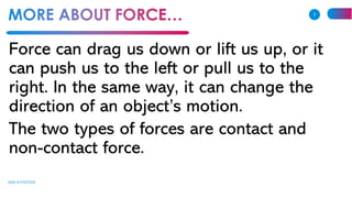 Force can drag us down or lift us up, or it
can push us to the left or pull us to the
right. In the same way, it can change the
direction of an object’s motion.
The two types of forces are contact and
non-contact force.
ADD A FOOTER
3
 