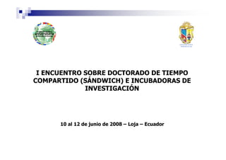 I ENCUENTRO SOBRE DOCTORADO DE TIEMPO
COMPARTIDO (SÁNDWICH) E INCUBADORAS DE
             INVESTIGACIÓN




      10 al 12 de junio de 2008 – Loja – Ecuador