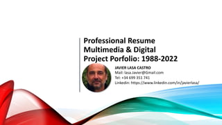 Professional Resume
Multimedia & Digital
Project Porfolio: 1988-2022
JAVIER LASA CASTRO
Mail: lasa.Javier@Gmail.com
Tel: +34 699 351 741
Linkedin: https://www.linkedin.com/in/javierlasa/
 