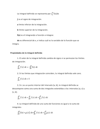 La integral definida se representa por

        ∫ es el signo de integración.

        a límite inferior de la integración.

        b límite superior de la integración.

        f(x) es el integrando o función a integrar.

        dx es diferencial de x, e indica cuál es la variable de la función que se
  integra.



Propiedades de la integral definida

        1. El valor de la integral definida cambia de signo si se permutan los límites
  de integración.




        2. Si los límites que integración coinciden, la integral definida vale cero.




        3. Si c es un punto interior del intervalo [a, b], la i ntegral definida se
  descompone como una suma de dos integrales extendidas a los intervalos [a, c] y
  [c, b].




        4. La integral definida de una suma de funciones es igual a la suma de
  integrales·
 
