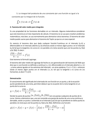 5. La integral del producto de una constante por una función es igual a la
  constante por la integral de la función.




4. Teorema del valor medio para integrales

Es una propiedad de las funciones derivables en un intervalo. Algunos matemáticos consideran
que este teorema es el más importante de cálculo. El teorema no se usa para resolver problemas
matemáticos; más bien, se usa normalmente para demostrar otros teoremas. El teorema de valor
medio puede usarse para demostrar el teorema de Taylor ya que es un caso especial.

En esencia el teorema dice que dada cualquier función f continua en el intervalo [a, b] y
diferenciable en el intervalo abierto (a, b) entonces existe al menos algún punto c en el intervalo
(a, b) tal que la tangente a la curva en c es paralela a la recta secante que une los puntos (a, f(a))
y (b, f(b)). Es decir:



Este teorema lo formuló Lagrange.
El teorema del valor medio de Lagrange de hecho es una generalización del teorema de Rolle que
dice que si una función es definida y continua [ a , b ], diferenciable en el intervalo abierto ( a , b )
, y toma valores iguales en los extremos del intervalo --en otras palabras, f ( a ) = f ( b )-- entonces
existe al menos algún punto c en el intervalo ( a , b ) tal que la tangente a la curva en c es
horizontal, es decir f '( c)=0.


Demostración
El conocimiento del significado de la derivada de una función en un punto, y de la ecuación
punto-pendiente de una recta, permiten deducir que la ecuación de la recta tangente en un
punto de la curva es:




Donde los pares de puntos               y               son una pareja cualquiera de puntos de la
curva. Vamos a demostrar que, una vez conocida una pareja de puntos de una curva continua y
derivable, existe un punto c contenido en el intervalo (a,b) tal que la pendiente en dicho punto es
paralela a la recta que une los puntos (a, f(a)) y (b, f(b)). Definimos una función:
 