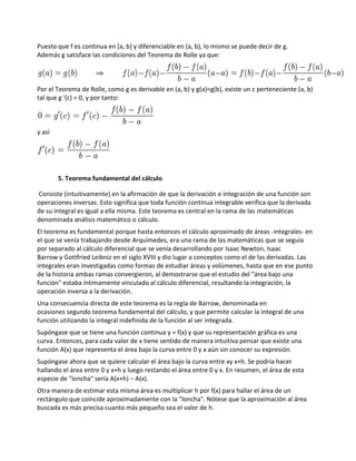 Puesto que f es continua en [a, b] y diferenciable en (a, b), lo mismo se puede decir de g.
Además g satisface las condiciones del Teorema de Rolle ya que:



Por el Teorema de Rolle, como g es derivable en (a, b) y g(a)=g(b), existe un c perteneciente (a, b)
tal que g '(c) = 0, y por tanto:



y así




        5. Teorema fundamental del cálculo

Consiste (intuitivamente) en la afirmación de que la derivación e integración de una función son
operaciones inversas. Esto significa que toda función continua integrable verifica que la derivada
de su integral es igual a ella misma. Este teorema es central en la rama de las matemáticas
denominada análisis matemático o cálculo.
El teorema es fundamental porque hasta entonces el cálculo aproximado de áreas -integrales- en
el que se venía trabajando desde Arquímedes, era una rama de las matemáticas que se seguía
por separado al cálculo diferencial que se venía desarrollando por Isaac Newton, Isaac
Barrow y Gottfried Leibniz en el siglo XVIII y dio lugar a conceptos como el de las derivadas. Las
integrales eran investigadas como formas de estudiar áreas y volúmenes, hasta que en ese punto
de la historia ambas ramas convergieron, al demostrarse que el estudio del "área bajo una
función" estaba íntimamente vinculado al cálculo diferencial, resultando la integración, la
operación inversa a la derivación.
Una consecuencia directa de este teorema es la regla de Barrow, denominada en
ocasiones segundo teorema fundamental del cálculo, y que permite calcular la integral de una
función utilizando la integral indefinida de la función al ser integrada.
Supóngase que se tiene una función continua y = f(x) y que su representación gráfica es una
curva. Entonces, para cada valor de x tiene sentido de manera intuitiva pensar que existe una
función A(x) que representa el área bajo la curva entre 0 y x aún sin conocer su expresión.
Supóngase ahora que se quiere calcular el área bajo la curva entre xy x+h. Se podría hacer
hallando el área entre 0 y x+h y luego restando el área entre 0 y x. En resumen, el área de esta
especie de "loncha" sería A(x+h) − A(x).
Otra manera de estimar esta misma área es multiplicar h por f(x) para hallar el área de un
rectángulo que coincide aproximadamente con la "loncha". Nótese que la aproximación al área
buscada es más precisa cuanto más pequeño sea el valor de h.
 