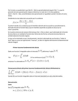 Por lo tanto, se puede decir que A(x+h) − A(x) es aproximadamente igual a f(x) · h, y que la
precisión de esta aproximación mejora al disminuir el valor de h. En otras palabras,
ƒ(x)·h ≈ A(x+h) − A(x), convirtiéndose esta aproximación en igualdad cuando h tiende a 0 como
límite.
Dividiendo los dos lados de la ecuación por h se obtiene



Cuando h tiende a 0, se observa que el miembro derecho de la ecuación es sencillamente la
derivada A’(x) de la función A(x) y que el miembro izquierdo se queda en ƒ(x) al ya no
estar h presente.
Se muestra entonces de manera informal que ƒ(x) = A’(x), es decir, que la derivada de la función
de área A(x) es en realidad la función ƒ(x). Dicho de otra forma, la función de área A(x) es la
antiderivada de la función original.
Lo que se ha mostrado es que, intuitivamente, calcular la derivada de una función y "hallar el
área" bajo su curva son operaciones "inversas", es decir el objetivo del teorema fundamental del
cálculo integral.


       -Primer teorema fundamental del cálculo

Dada una función f integrable sobre el intervalo          , definimos F sobre


Por                                    Si f es continua en [a,b]                ,

entonces F es derivable en         y                                 .



Consecuencia directa del primer teorema fundamental del cálculo infinitesimal es:




Siendo f(t) una función integrable sobre el intervalo [a(x),b(x)] con a(x) y b(x) derivables.


Demostración
Lema
Sea [[ ]] integrable sobre        y
 
