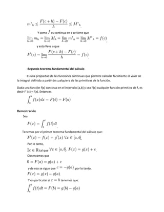 .
                 Y como        es continua en c se tiene que

                                                                         ,
                 y esto lleva a que


                                                               .


       -Segundo teorema fundamental del cálculo

        Es una propiedad de las funciones continuas que permite calcular fácilmente el valor de
la integral definida a partir de cualquiera de las primitivas de la función.

Dada una función f(x) continua en el intervalo [a,b] y sea F(x) cualquier función primitiva de f, es
decir F '(x) = f(x). Entonces




Demostración
    Sea


                                   .
    Tenemos por el primer teorema fundamental del cálculo que:

                                                          .
        Por lo tanto,

                   tal que                                           .
        Observamos que


          y de eso se sigue que                    ; por lo tanto,

                                       .
          Y en particular si               tenemos que:
 