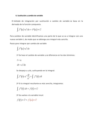6. Sustitución y cambio de variable

  El método de integración por sustitución o cambio de variable se basa en la
  derivada de la función compuesta.




Para cambiar de variable identificamos una parte de lo que se va a integrar con una
nueva variable t, de modo que se obtenga una integral más sencilla.

Pasos para integrar por cambio de variable




       1º Se hace el cambio de variable y se diferencia en los dos términos:




       Se despeja u y dx, sutituyendo en la integral:




       2º Si la integral resultante es más sencilla, integramos:




       3º Se vuelve a la variable inical:
 