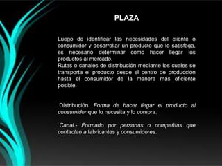 PLAZA

Luego de identificar las necesidades del cliente o
consumidor y desarrollar un producto que lo satisfaga,
es necesario determinar como hacer llegar los
productos al mercado.
Rutas o canales de distribución mediante los cuales se
transporta el producto desde el centro de producción
hasta el consumidor de la manera más eficiente
posible.


 Distribución. Forma de hacer llegar el producto al
consumidor que lo necesita y lo compra.

 Canal.- Formado por personas o compañías que
contactan a fabricantes y consumidores.
 