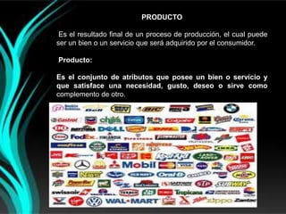 PRODUCTO

 Es el resultado final de un proceso de producción, el cual puede
ser un bien o un servicio que será adquirido por el consumidor.

Producto:

Es el conjunto de atributos que posee un bien o servicio y
que satisface una necesidad, gusto, deseo o sirve como
complemento de otro.
 