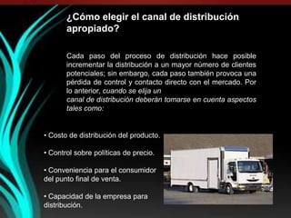 ¿Cómo elegir el canal de distribución
       apropiado?

       Cada paso del proceso de distribución hace posible
       incrementar la distribución a un mayor número de clientes
       potenciales; sin embargo, cada paso también provoca una
       pérdida de control y contacto directo con el mercado. Por
       lo anterior, cuando se elija un
       canal de distribución deberán tomarse en cuenta aspectos
       tales como:


• Costo de distribución del producto.

• Control sobre políticas de precio.

• Conveniencia para el consumidor
del punto final de venta.

• Capacidad de la empresa para
distribución.
 